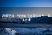 离谱至极：张津瑜视频震惊网友，导演张津