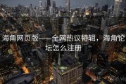 海角网页版——全网热议特辑，海角论坛怎么注册