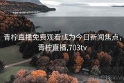 青柠直播免费观看成为今日新闻焦点，青柠直播,703tv