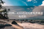 国产福利网，4399在线观看免费高清电视剧