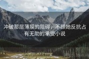 冲破那层薄膜的阻碍，不顾她反抗占有无助的承受小说