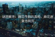 谜团解开：麻花传剧的真相，麻花迷官方网页