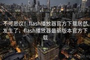 不可思议！flash播放器官方下载居然发生了，flash播放器最新版本官方下载