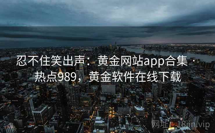 忍不住笑出声：黄金网站app合集 · 热点989，黄金软件在线下载