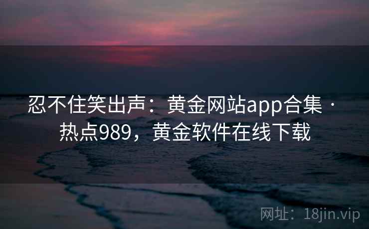 忍不住笑出声：黄金网站app合集 · 热点989，黄金软件在线下载