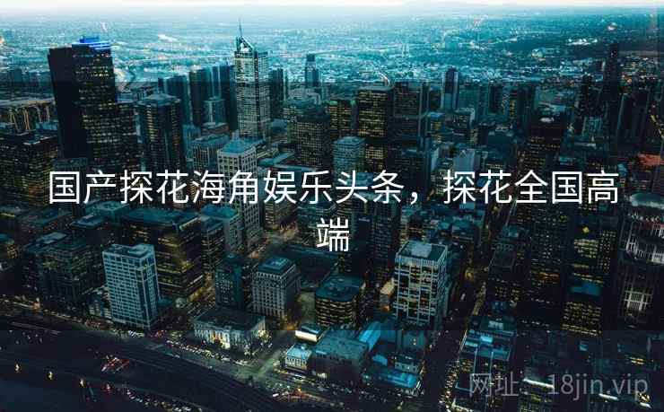 国产探花海角娱乐头条,探花全国高端 国产探花海角娱乐头条,探花全国高端