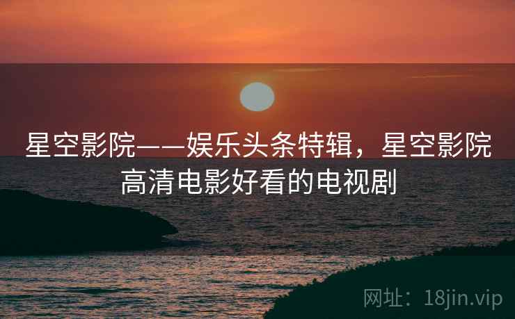 星空影院——娱乐头条特辑，星空影院高清电影好看的电视剧