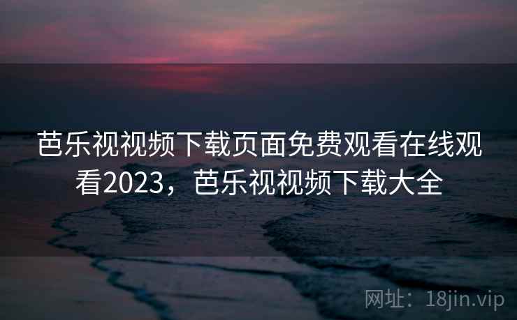 芭乐视视频下载页面免费观看在线观看2023，芭乐视视频下载大全