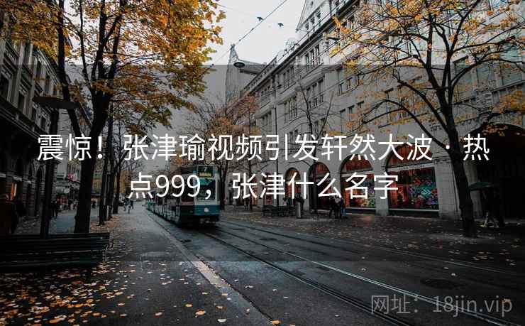 震惊！张津瑜视频引发轩然大波 · 热点999，张津什么名字