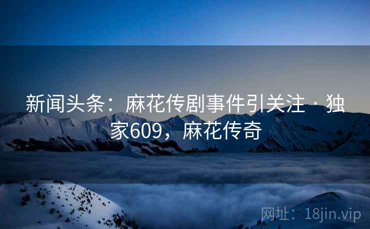新闻头条：麻花传剧事件引关注 · 独家609，麻花传奇