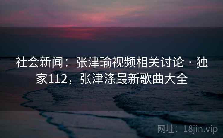 社会新闻：张津瑜视频相关讨论 · 独家112，张津涤最新歌曲大全