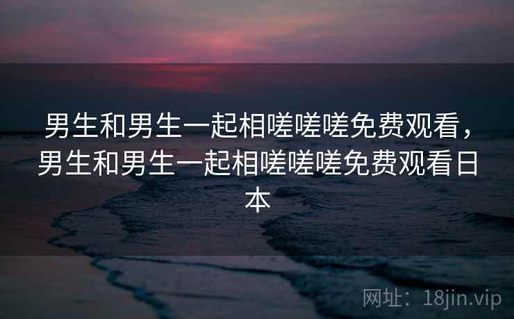 男生和男生一起相嗟嗟嗟免费观看,男生和男生一起相嗟嗟嗟免费观看日本 男生和男生一起相嗟嗟嗟免费观看,男生和男生一起相嗟嗟嗟免费观看日本