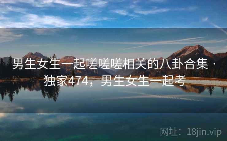 男生女生一起嗟嗟嗟相关的八卦合集 · 独家474，男生女生一起考