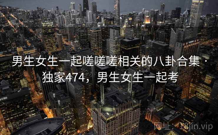 男生女生一起嗟嗟嗟相关的八卦合集 · 独家474，男生女生一起考