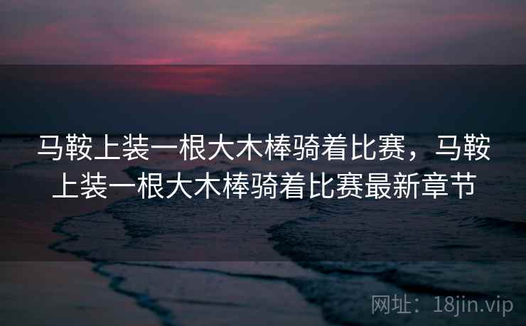 马鞍上装一根大木棒骑着比赛,马鞍上装一根大木棒骑着比赛最新章节 马鞍上装一根大木棒骑着比赛,马鞍上装一根大木棒骑着比赛最新章节