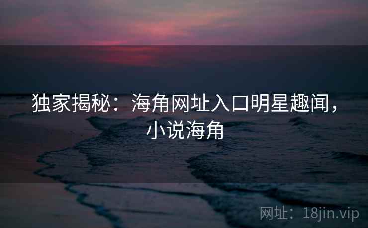 独家揭秘:海角网址入口明星趣闻,小说海角 独家揭秘:海角网址入口明星趣闻,小说海角