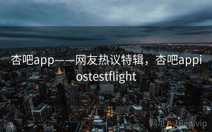 杏吧app——网友热议特辑，杏吧appiostestflight