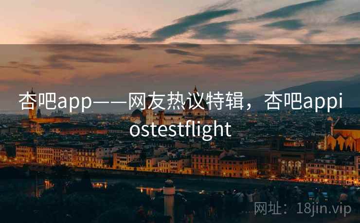 杏吧app——网友热议特辑，杏吧appiostestflight