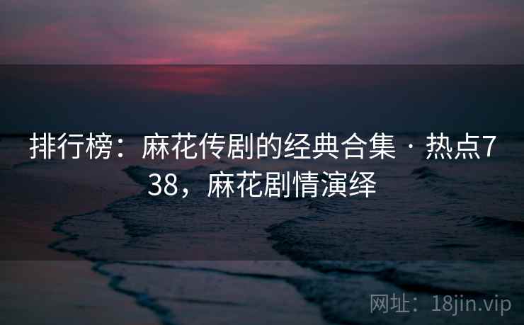 排行榜：麻花传剧的经典合集 · 热点738，麻花剧情演绎