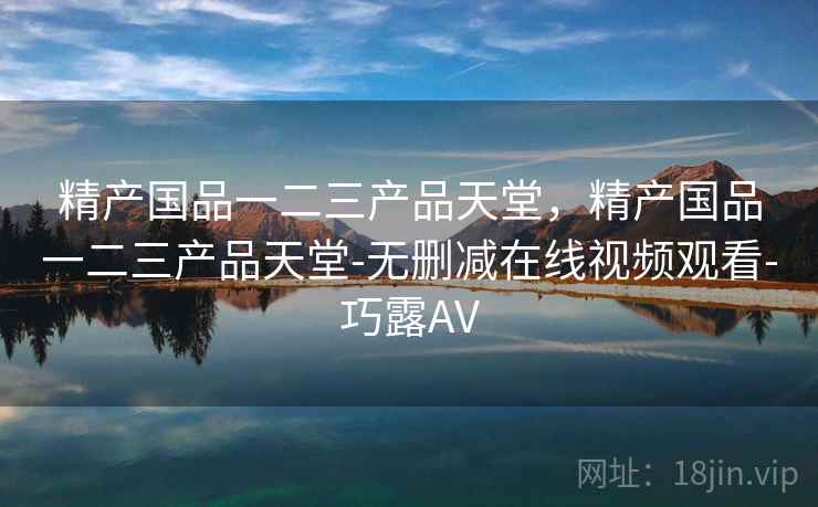 精产国品一二三产品天堂，精产国品一二三产品天堂-无删减在线视频观看-巧露AV