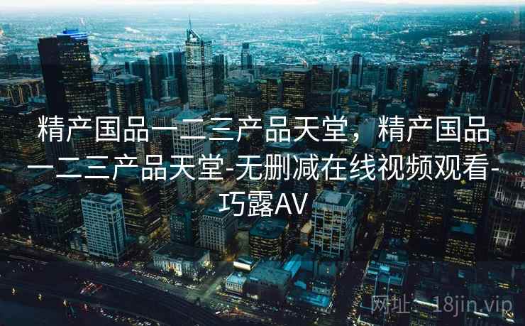 精产国品一二三产品天堂，精产国品一二三产品天堂-无删减在线视频观看-巧露AV