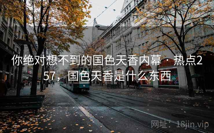 你绝对想不到的国色天香内幕 · 热点257,国色天香是什么东西 你绝对想不到的国色天香内幕 · 热点257,国色天香是什么东西