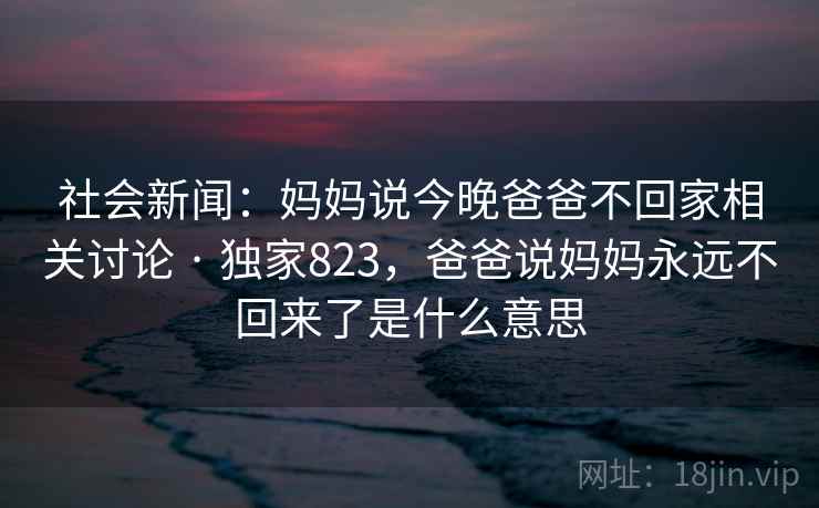 社会新闻：妈妈说今晚爸爸不回家相关讨论 · 独家823，爸爸说妈妈永远不回来了是什么意思