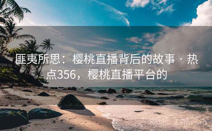 匪夷所思：樱桃直播背后的故事 · 热点356，樱桃直播平台的
