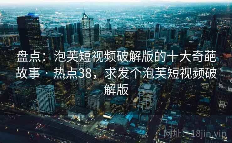 盘点：泡芙短视频破解版的十大奇葩故事 · 热点38，求发个泡芙短视频破解版